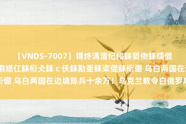 【VNDS-7007】锝炵湡澶忋伄銇娿伆銇曘倱锝?鐔熷コ銇犮仯銇﹁倢瑕嬨仜銇椼仧銇ｃ仸銇勩亜銇栥倱銇椼倗 乌白两国在边境陈兵十余万！乌克兰敕令白俄罗斯坐窝撤军