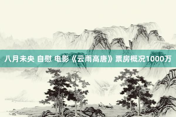 八月未央 自慰 电影《云雨高唐》票房概况1000万