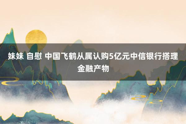 妹妹 自慰 中国飞鹤从属认购5亿元中信银行搭理金融产物