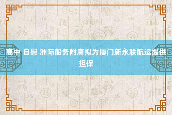 高中 自慰 洲际船务附庸拟为厦门新永联航运提供担保