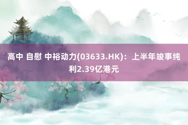 高中 自慰 中裕动力(03633.HK)：上半年竣事纯利2.39亿港元