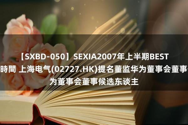 【SXBD-050】SEXIA2007年上半期BEST 全35作品8時間 上海电气(02727.HK)提名董监华为董事会董事候选东谈主