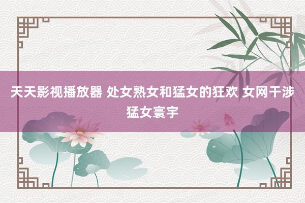 天天影视播放器 处女熟女和猛女的狂欢 女网干涉猛女寰宇