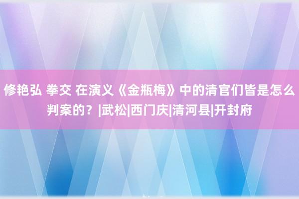 修艳弘 拳交 在演义《金瓶梅》中的清官们皆是怎么判案的？|武松|西门庆|清河县|开封府