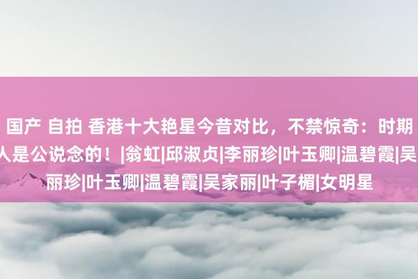 国产 自拍 香港十大艳星今昔对比，不禁惊奇：时期对每个东说念主王人是公说念的！|翁虹|邱淑贞|李丽珍|叶玉卿|温碧霞|吴家丽|叶子楣|女明星