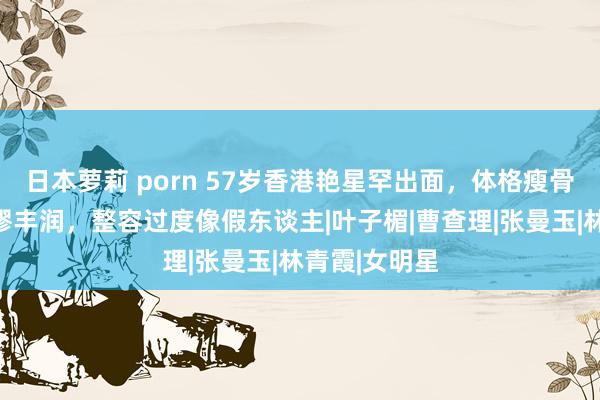 日本萝莉 porn 57岁香港艳星罕出面，体格瘦骨嶙峋胸部荒谬丰润，整容过度像假东谈主|叶子楣|曹查理|张曼玉|林青霞|女明星