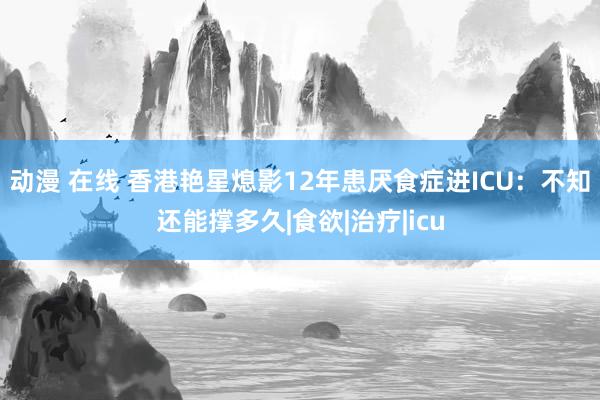 动漫 在线 香港艳星熄影12年患厌食症进ICU：不知还能撑多久|食欲|治疗|icu