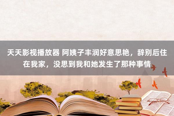 天天影视播放器 阿姨子丰润好意思艳，辞别后住在我家，没思到我和她发生了那种事情