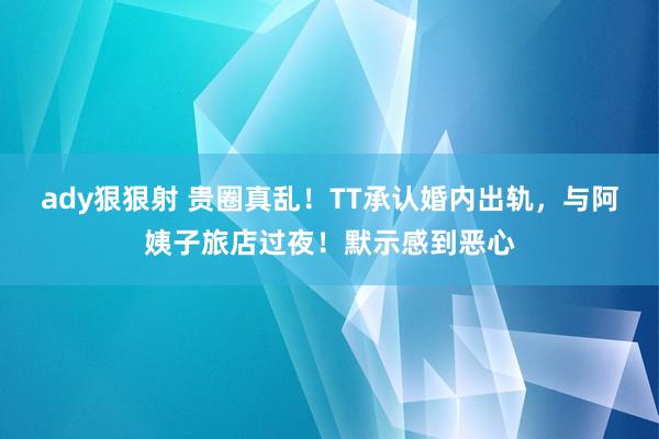 ady狠狠射 贵圈真乱！TT承认婚内出轨，与阿姨子旅店过夜！默示感到恶心