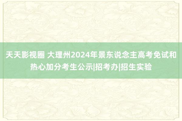 天天影视圈 大理州2024年景东说念主高考免试和热心加分考生公示|招考办|招生实验