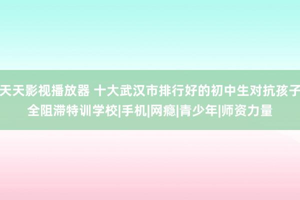 天天影视播放器 十大武汉市排行好的初中生对抗孩子全阻滞特训学校|手机|网瘾|青少年|师资力量